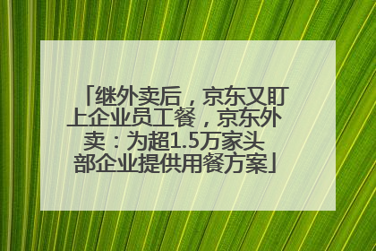继外卖后，京东又盯上企业员工餐，京东外卖：为超1.5万家头部企业提供用餐方案