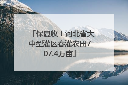 保夏收！河北省大中型灌区春灌农田707.4万亩