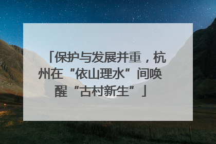 保护与发展并重，杭州在“依山理水”间唤醒“古村新生”