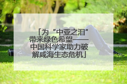 为“中亚之泪”带来绿色希望——中国科学家助力破解咸海生态危机
