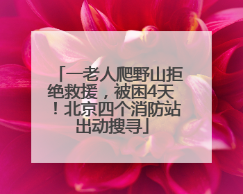一老人爬野山拒绝救援，被困4天！北京四个消防站出动搜寻