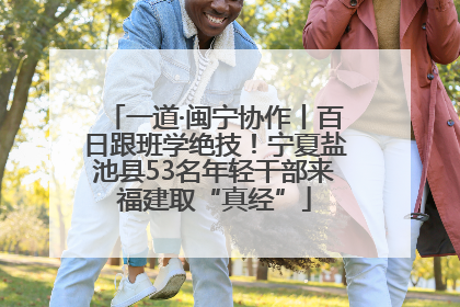 一道·闽宁协作丨百日跟班学绝技！宁夏盐池县53名年轻干部来福建取“真经”