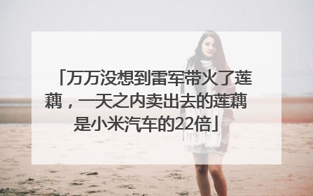 万万没想到雷军带火了莲藕，一天之内卖出去的莲藕是小米汽车的22倍