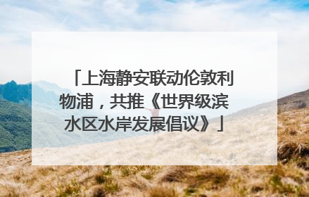 上海静安联动伦敦利物浦，共推《世界级滨水区水岸发展倡议》
