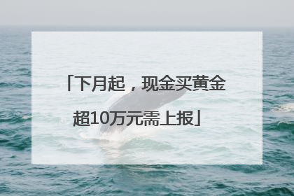下月起，现金买黄金超10万元需上报