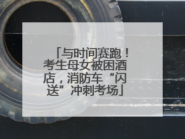 与时间赛跑！考生母女被困酒店，消防车“闪送”冲刺考场