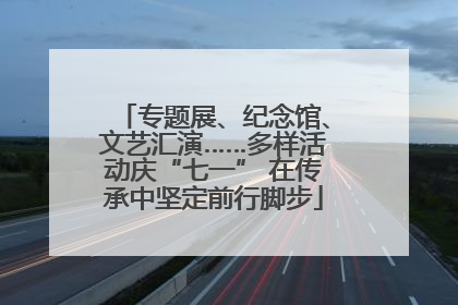 专题展、纪念馆、文艺汇演……多样活动庆“七一” 在传承中坚定前行脚步