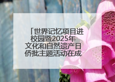 世界记忆项目进校园暨2025年文化和自然遗产日侨批主题活动在成都市青羊区启幕