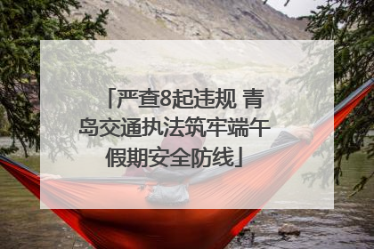 严查8起违规 青岛交通执法筑牢端午假期安全防线