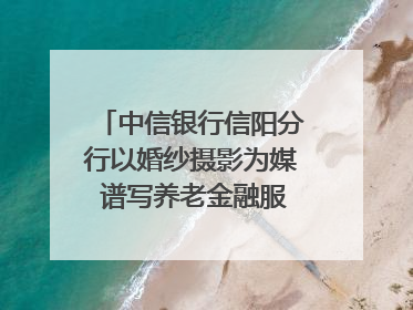 中信银行信阳分行以婚纱摄影为媒 谱写养老金融服务暖心篇章