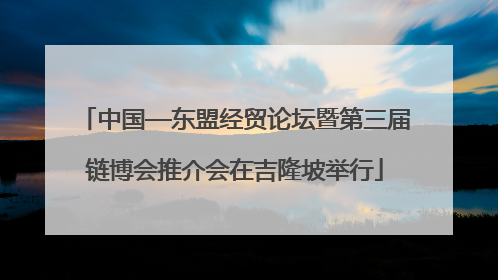 中国—东盟经贸论坛暨第三届链博会推介会在吉隆坡举行