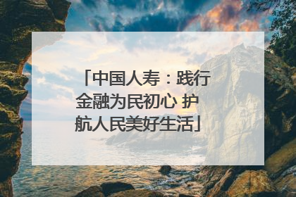 中国人寿：践行金融为民初心 护航人民美好生活