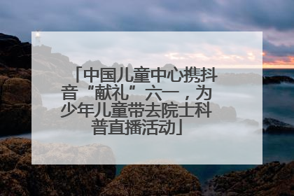 中国儿童中心携抖音“献礼”六一，为少年儿童带去院士科普直播活动