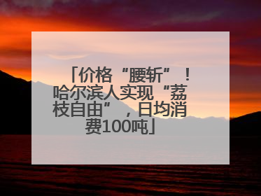 价格“腰斩”！哈尔滨人实现“荔枝自由”，日均消费100吨