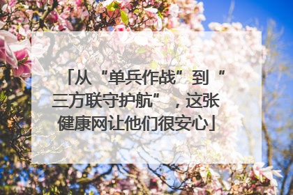 从“单兵作战”到“三方联守护航”，这张健康网让他们很安心