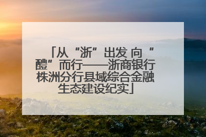 从“浙”出发 向“醴”而行——浙商银行株洲分行县域综合金融生态建设纪实