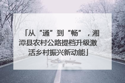 从“通”到“畅”，湘潭县农村公路提档升级激活乡村振兴新动能