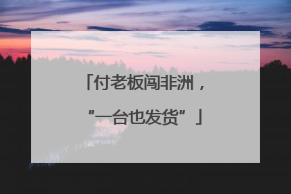 付老板闯非洲，“一台也发货”