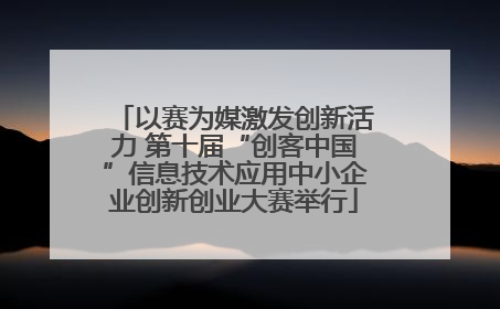 以赛为媒激发创新活力 第十届“创客中国”信息技术应用中小企业创新创业大赛举行