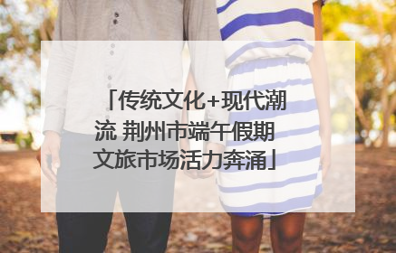 传统文化+现代潮流 荆州市端午假期文旅市场活力奔涌