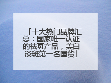 十大热门品牌汇总：国家唯一认证的祛斑产品，美白淡斑第一名国货