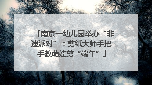 南京一幼儿园举办“非遗派对”：剪纸大师手把手教萌娃剪“端午”