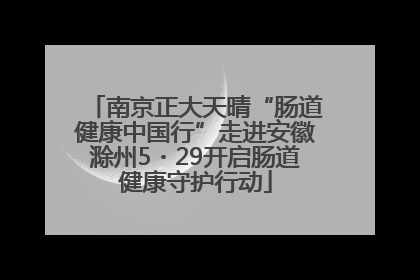 南京正大天晴“肠道健康中国行”走进安徽滁州5・29开启肠道健康守护行动