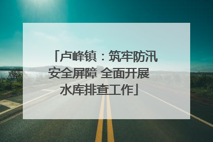 卢峰镇：筑牢防汛安全屏障 全面开展水库排查工作