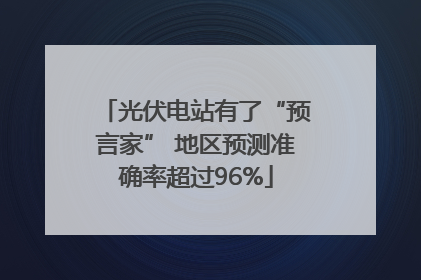 光伏电站有了“预言家” 地区预测准确率超过96%