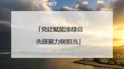 党建赋能添绿意 先锋聚力树担当