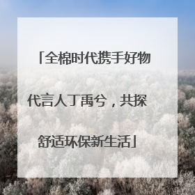 全棉时代携手好物代言人丁禹兮，共探舒适环保新生活