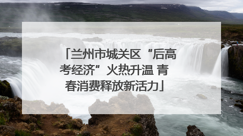 兰州市城关区“后高考经济”火热升温 青春消费释放新活力