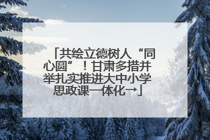 共绘立德树人“同心圆”！甘肃多措并举扎实推进大中小学思政课一体化→