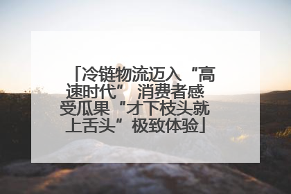 冷链物流迈入“高速时代” 消费者感受瓜果“才下枝头就上舌头”极致体验