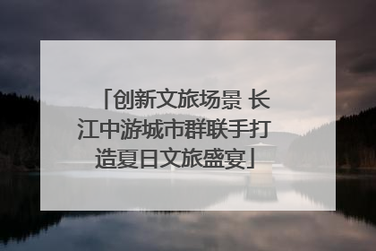 创新文旅场景 长江中游城市群联手打造夏日文旅盛宴