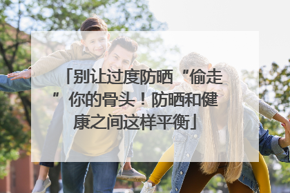 别让过度防晒“偷走”你的骨头！防晒和健康之间这样平衡