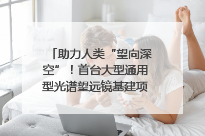 助力人类“望向深空”！首台大型通用型光谱望远镜基建项目破土动工