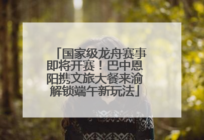 国家级龙舟赛事即将开赛！巴中恩阳携文旅大餐来渝解锁端午新玩法
