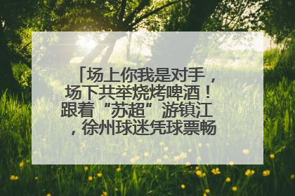 场上你我是对手，场下共举烧烤啤酒！跟着“苏超”游镇江，徐州球迷凭球票畅游名山胜景