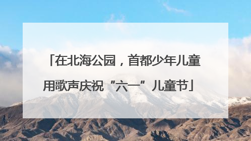 在北海公园，首都少年儿童用歌声庆祝“六一”儿童节