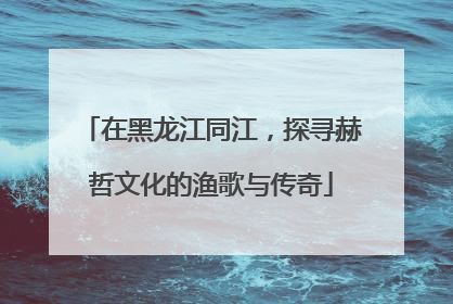在黑龙江同江，探寻赫哲文化的渔歌与传奇
