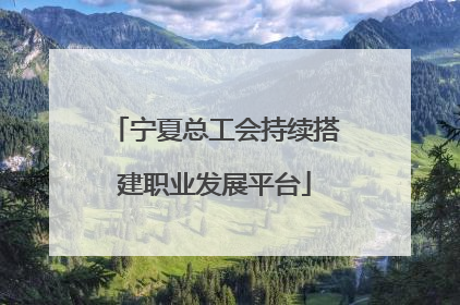 宁夏总工会持续搭建职业发展平台