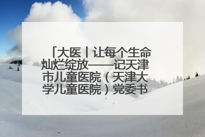 大医丨让每个生命灿烂绽放——记天津市儿童医院（天津大学儿童医院）党委书记、院长刘薇