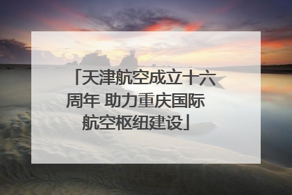 天津航空成立十六周年 助力重庆国际航空枢纽建设