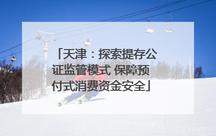 天津：探索提存公证监管模式 保障预付式消费资金安全