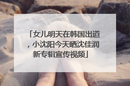 女儿明天在韩国出道，小沈阳今天晒沈佳润新专辑宣传视频