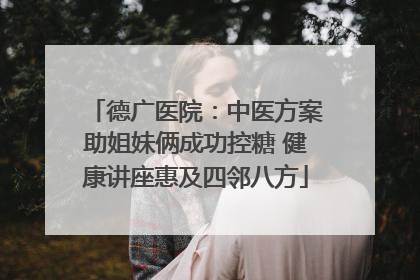 德广医院：中医方案助姐妹俩成功控糖 健康讲座惠及四邻八方
