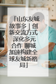 山东友城故事多｜创新交流方式 深化多元合作 聊城加速构建全球友城新格局