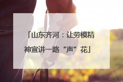 山东齐河：让劳模精神宣讲一路“声”花