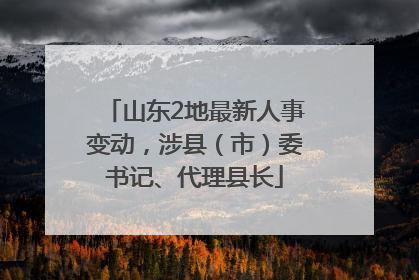 山东2地最新人事变动，涉县（市）委书记、代理县长